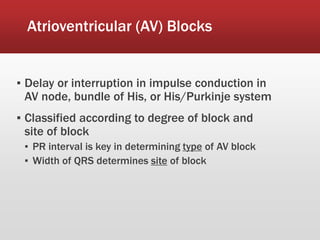 Atrioventricular (AV) Blocks
▪ Delay or interruption in impulse conduction in
AV node, bundle of His, or His/Purkinje system
▪ Classified according to degree of block and
site of block
▪ PR interval is key in determining type of AV block
▪ Width of QRS determines site of block
 