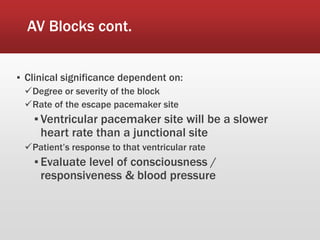AV Blocks cont.
▪ Clinical significance dependent on:
Degree or severity of the block
Rate of the escape pacemaker site
▪ Ventricular pacemaker site will be a slower
heart rate than a junctional site
Patient’s response to that ventricular rate
▪ Evaluate level of consciousness /
responsiveness & blood pressure
 