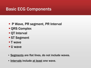 Basic ECG Components
▪ Segments are flat lines, do not include waves.
▪ Intervals include at least one wave.
 P Wave, PR segment, PR Interval
 QRS Complex
 QT Interval
 ST Segment
 T wave
 U wave
 