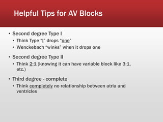 Helpful Tips for AV Blocks
▪ Second degree Type I
▪ Think Type “I” drops “one”
▪ Wenckebach “winks” when it drops one
▪ Second degree Type II
▪ Think 2:1 (knowing it can have variable block like 3:1,
etc.)
▪ Third degree - complete
▪ Think completely no relationship between atria and
ventricles
 