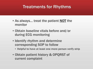 Treatments for Rhythms
▪ As always… treat the patient NOT the
monitor
▪ Obtain baseline vitals before and/or
during ECG monitoring
▪ Identify rhythm and determine
corresponding SOP to follow
▪ Helpful to have at least one more person verify strip
▪ Obtain patient history & OPQRST of
current complaint
 