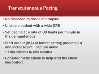 Transcutaneous Pacing
▪ No response to doses of atropine
▪ Unstable patient with a wide QRS
▪ Set pacing at a rate of 80 beats per minute in
the demand mode
▪ Start output (mA) at lowest setting possible (0)
and increase until capture noted
▪ Spike followed by QRS complex
▪ Consider medications to help with the chest
discomfort
 