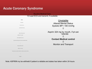 Acute Coronary Syndrome
Stable
Patient Alert
Skin warm and dry
Systolic BP>100 mmHg

Aspirin 324 mg by mouth

Nitroglycerine 0.4 mg SL
May be repeated every 5 min
If pain persists following 2 doses, advance to Morphine Sulfate

Morphine Sulfate 2mg IVP
Slowly over 2 minutes
May repeat every 2 minutes as needed, to a maximum total dose of 10 mg

Transport
Unstable
Altered Mental Status
Systolic BP< 100 mmHg

Aspirin 324 mg by mouth, if pt can
tolerate

Contact Medical control

Monitor and Transport
Note: ASPIRIN my be withheld if patient is reliable and states has taken within 24 hours
Routine Medical Care
12 Lead ECG and transmit, if available
 