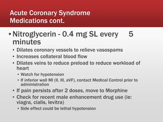 Acute Coronary Syndrome
Medications cont.
▪Nitroglycerin - 0.4 mg SL every 5
minutes
▪ Dilates coronary vessels to relieve vasospams
▪ Increases collateral blood flow
▪ Dilates veins to reduce preload to reduce workload of
heart
▪ Watch for hypotension
▪ If inferior wall MI (II, III, aVF), contact Medical Control prior to
administration
▪ If pain persists after 2 doses, move to Morphine
▪ Check for recent male enhancement drug use (ie:
viagra, cialis, levitra)
▪ Side effect could be lethal hypotension
 