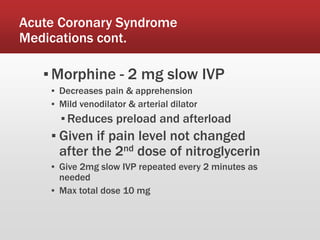 Acute Coronary Syndrome
Medications cont.
▪Morphine - 2 mg slow IVP
▪ Decreases pain & apprehension
▪ Mild venodilator & arterial dilator
▪ Reduces preload and afterload
▪ Given if pain level not changed
after the 2nd dose of nitroglycerin
▪ Give 2mg slow IVP repeated every 2 minutes as
needed
▪ Max total dose 10 mg
 