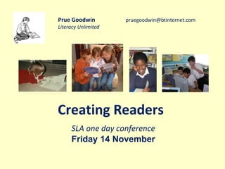 Prue Goodwin pruegoodwin@btinternet.com 
Literacy Unlimited 
Creating Readers 
SLA one day conference 
Friday 14 November 
 