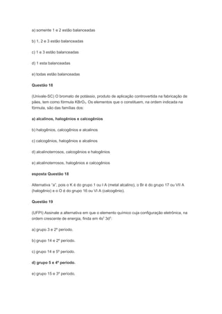 a) somente 1 e 2 estão balanceadas

b) 1, 2 e 3 estão balanceadas

c) 1 e 3 estão balanceadas

d) 1 esta balanceadas

e) todas estão balanceadas

Questão 18

(Univale-SC) O bromato de potássio, produto de aplicação controvertida na fabricação de
pães, tem como fórmula KBrO3. Os elementos que o constituem, na ordem indicada na
fórmula, são das famílias dos:

a) alcalinos, halogênios e calcogênios

b) halogênios, calcogênios e alcalinos

c) calcogênios, halogênios e alcalinos

d) alcalinoterrosos, calcogênios e halogênios

e) alcalinoterrosos, halogênios e calcogênios

esposta Questão 18

Alternativa “a”, pois o K é do grupo 1 ou I A (metal alcalino), o Br é do grupo 17 ou VII A
(halogênio) e o O é do grupo 16 ou VI A (calcogênio).

Questão 19

(UFPI) Assinale a alternativa em que o elemento químico cuja configuração eletrônica, na
ordem crescente de energia, finda em 4s2 3d3:

a) grupo 3 e 2º período.

b) grupo 14 e 2º período.

c) grupo 14 e 5º período.

d) grupo 5 e 4º período.

e) grupo 15 e 3º período.
 