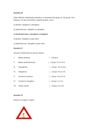 Questão 20

(Ufam-AM) Na classificação periódica, os elementos Ba (grupo 2), Se (grupo 16) e
Cl(grupo 17) são conhecidos, respectivamente, como:

a) alcalino, halogênio e calcogênio

b) alcalinoterroso, halogênio e calcogênio

c) alcalinoterrosos, calcogênio e halogênio

d) alcalino, halogênio e gás nobre

e) alcalinoterroso, calcogênio e gás nobre

Questão 21

Associe corretamente as colunas abaixo:

I.     Metais alcalinos                        ( ) Grupo 0

II.    Metais alcalinoterrosos                ( ) Grupo 17 ou VII A

III.   Calcogênios                             ( ) Grupo 16 ou VI-A

IV.    Halogênios                              ( ) Grupo 15 ou V-A

V.     Família do carbono                     ( ) Grupo 14 ou IV-A

VI.    Família do nitrogênio                  ( ) Grupo 1 ou I-A

VII.   Gases nobres                            ( ) Grupo 2 ou II-A




Questão 22

Observe a imagem a seguir:
 