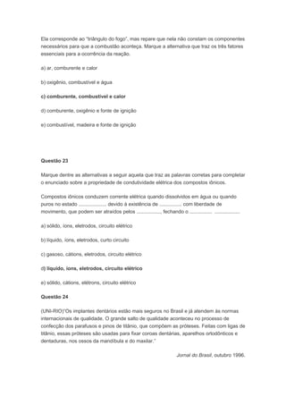 Ela corresponde ao “triângulo do fogo”, mas repare que nela não constam os componentes
necessários para que a combustão aconteça. Marque a alternativa que traz os três fatores
essenciais para a ocorrência da reação.

a) ar, comburente e calor

b) oxigênio, combustível e água

c) comburente, combustível e calor

d) comburente, oxigênio e fonte de ignição

e) combustível, madeira e fonte de ignição




Questão 23

Marque dentre as alternativas a seguir aquela que traz as palavras corretas para completar
o enunciado sobre a propriedade de condutividade elétrica dos compostos iônicos.

Compostos iônicos conduzem corrente elétrica quando dissolvidos em água ou quando
puros no estado .................... devido à existência de ................ com liberdade de
movimento, que podem ser atraídos pelos ................., fechando o ................ ..................

a) sólido, íons, eletrodos, circuito elétrico

b) líquido, íons, eletrodos, curto circuito

c) gasoso, cátions, eletrodos, circuito elétrico

d) líquido, íons, eletrodos, circuito elétrico

e) sólido, cátions, elétrons, circuito elétrico

Questão 24

(UNI-RIO)“Os implantes dentários estão mais seguros no Brasil e já atendem às normas
internacionais de qualidade. O grande salto de qualidade aconteceu no processo de
confecção dos parafusos e pinos de titânio, que compõem as próteses. Feitas com ligas de
titânio, essas próteses são usadas para fixar coroas dentárias, aparelhos ortodônticos e
dentaduras, nos ossos da mandíbula e do maxilar.”

                                                                       Jornal do Brasil, outubro 1996.
 