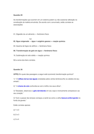 Questão 29

As transformações que ocorrem em um sistema podem ou não ocasionar alteração na
constituição da matéria envolvida. De acordo com o enunciado, estão corretas as
associações:




01. Digestão de um alimento — fenômeno físico

                   luz
02. Água oxigenada → água + oxigênio gasoso — reação química

04. Queima de fogos de artifício — fenômeno físico

08. Transformação do gelo em água — fenômeno físico

16. Sublimação do iodo sólido — reação química

Dê a soma dos itens corretos.




Questão 30

UFPE) Em quais das passagens a seguir está ocorrendo transformação química?

1) “ O reflexo da luz nas águas onduladas pelos ventos lembrava-lhe os cabelos de seu
amado”.

2) “ A chama da vela confundia-se com o brilho nos seus olhos”.

3) “Desolado, observava o gelo derretendo em seu copo e ironicamente comparava-o ao
seu coração.”

4) “Com o passar dos tempos começou a sentir-se como a velha tesoura enferrujando no
fundo da gaveta.”

Estão corretas apenas:

a) 1 e 2

b) 2 e 3

c) 3 e 4
 