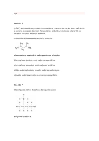 d) 4




Questão 6

(UFMT) A combustão espontânea ou muito rápida, chamada detonação, reduz a eficiência
e aumenta o desgaste do motor. Ao isooctano é atribuído um índice de octana 100 por
causa da sua baixa tendência a detonar.

O isooctano apresenta em sua fórmula estrutural:




a) um carbono quaternário e cinco carbonos primários.

b) um carbono terciário e dois carbonos secundários.

c) um carbono secundário e dois carbonos terciários.

d) três carbonos terciários e quatro carbonos quaternários.

e) quatro carbonos primários e um carbono secundário.




Questão 7

Classifique os átomos de carbono da seguinte cadeia:




Resposta Questão 7
 