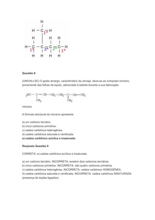 Questão 8

(UNIVALI-SC) O gosto amargo, característico da cerveja, deve-se ao composto mirceno,
proveniente das folhas de lúpulo, adicionado à bebida durante a sua fabricação.




mirceno

A fórmula estrutural do mirceno apresenta:

a) um carbono terciário.
b) cinco carbonos primários.
c) cadeia carbônica heterogênea.
d) cadeia carbônica saturada e ramificada.
e) cadeia carbônica acíclica e insaturada.

Resposta Questão 8

CORRETA: e) cadeia carbônica acíclica e insaturada.

a) um carbono terciário. INCORRETA: existem dois carbonos terciários.
b) cinco carbonos primários. INCORRETA: são quatro carbonos primários.
c) cadeia carbônica heterogênea. INCORRETA: cadeia carbônica HOMOGÊNEA.
d) cadeia carbônica saturada e ramificada. INCORRETA: cadeia carbônica INSATURADA
(presença de duplas ligações)
 