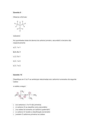 Questão 9

Observe a fórmula:




isobutano

As quantidades totais de átomos de carbono primário, secundário e terciário são
respectivamente:

a) 3, 1 e 1

b) 3, 0 e 1

c) 2, 0 e 1

d) 3, 1 e 0

e) 3, 1 e 2




Questão 10

Classifique em V ou F as sentenças relacionadas aos carbonos numerados da seguinte
cadeia:

a cadeia a seguir;




(   ) os carbonos I, II e IV são primários
(   ) o carbono III se classifica como secundário
(   ) na cadeia há somente um carbono quaternário
(   ) o carbono IV recebe a classificação de terciário
(   ) existem 5 carbonos primários na cadeia
 
