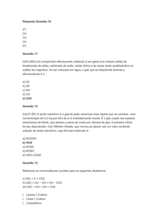 Resposta Questão 10

(F)
(V)
(V)
(V)
(F)

Questão 11

(UFU-MG) Um comprimido efervescente antiácido é em geral uma mistura sólida de
bicarbonato de sódio, carbonato de sódio, ácido cítrico e às vezes ácido acetilsalicílico ou
sulfato de magnésio. Ao ser colocado em água, o gás que se desprende durante a
efervescência é o:

a) H2
b) O2
c) OH
d) CO
e) CO2

Questão 12

(USJT-SP) O ácido cianídrico é o gás de ação venenosa mais rápida que se conhece: uma
concentração de 0,3 mg por litro de ar é imediatamente mortal. É o gás usado nos estados
americanos do Norte, que adotam a pena de morte por câmara de gás. A primeira vítima
foi seu descobridor, Carl Wilhelm Sheele, que morreu ao deixar cair um vidro contendo
solução de ácido cianídrico, cuja fórmula molecular é:

a) HCOOH
b) HCN
c) HCNS
d) HCNO
e) H4Fe (CN)6

Questão 13

Relacione as nomenclaturas corretas para os seguintes alcadienos:

I) H2C = C = CH2
II) H2C = CH − CH = CH − CH3
III) H2C = CH − CH = CH2

( ) penta-1,3-dieno
( ) buta-1,3-dieno
( ) propadieno
 