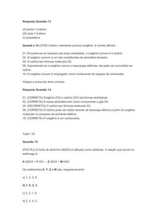 Resposta Questão 13

(II) penta-1,3-dieno
(III) buta-1,3-dieno
(I) propadieno

Questã o 14 (UFSC) Sobre o elemento químico oxigênio, é correto afirmar:

01. Encontra-se na natureza sob duas variedades, o oxigênio comum e o ozônio.
02. O oxigênio comum é um dos constituintes da atmosfera terrestre.
04. O ozônio tem fórmula molecular O2.
08. Submetendo-se o oxigênio comum a descargas elétricas, ele pode ser convertido em
ozônio.
16. O oxigênio comum é empregado como comburente de reações de combustão.

Indique a soma dos itens corretos

Resposta Questão 14

01. (CORRETA) Oxigênio (O2) e ozônio (O3) são formas alotrópicas.
02. (CORRETA) A nossa atmosfera tem como componente o gás O2.
04. (INCORRETA) O ozônio tem fórmula molecular O3.
08. (CORRETA) O ozônio pode ser obtido através de descarga elétrica a partir do oxigênio
molecular no processo de tormenta elétrica.
16. (CORRETA) O oxigênio é um comburente.




Total = 27

Questão 15

(PUC-RJ) O óxido de alumínio (Al2O3) é utilizado como antiácido. A reação que ocorre no
estômago é:

X Al2O3 + Y HCl → Z AlCl3 + W H2O

Os coeficientes X, Y, Z e W são, respectivamente:

a) 1, 2, 3, 6.

b) 1, 6, 2, 3.

c) 2, 3, 1, 6.

d) 2, 4, 4, 3.
 