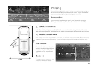 18
Parking
GATES AND DOORS
People should not be required to exit a
vehicle to open gates or doors. Remote
access or an easy-to-reach keypad
makes entry and exit convenient and
fast.
GARAGES
If a garage is present, clearance of 2.5m
is needed to allow for tall vehicles.
US ADA-ACCESSIBLE SPACES
In the US, accessible parking spaces are 96in (2.5m) with access aisles for individuals to get in and out of a vehicle
when using mobility equipment. Access aisles for cars are 60in (1.5m) and those for vans with lifts are 96” (2.5m) wide.
UNIVERSALLY-DESIGNED SPACES
Every parking space can be designed without access aisles, but 3.5m wide for increased usability. This provides plenty
of space for people who use mobility devices. Vehicles with side-entry wheelchair lifts may need additional space.
All accessible parking should be close to the main entrance, labeled by markings on
the ground and signs. Bike storage should also be present. Signage should identify
separate areas for parking, loading, and keeping away from traffic.
SURFACE AND SLOPE
Parking should not have any bumps, gaps, or cracks. and be well-maintained.
Parking spaces should be on a flat surface, with a slope of no more than 1:50.
 