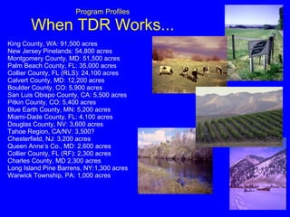 Program Profiles When TDR Works... King County, WA: 91,500 acres New Jersey Pinelands: 54,800 acres  Montgomery County, MD: 51,500 acres Palm Beach County, FL: 35,000 acres Collier County, FL (RLS): 24,100 acres Calvert County, MD: 12,200 acres Boulder County, CO: 5,900 acres San Luis Obispo County, CA: 5,500 acres Pitkin County, CO: 5,400 acres Blue Earth County, MN: 5,200 acres Miami-Dade County, FL: 4,100 acres  Douglas County, NV: 3,600 acres Tahoe Region, CA/NV: 3,500? Chesterfield, NJ: 3,200 acres Queen Anne’s Co., MD: 2,600 acres Collier County, FL (RF): 2,300 acres Charles County, MD 2,300 acres Long Island Pine Barrens, NY:1,300 acres  Warwick Township, PA: 1,000 acres 
