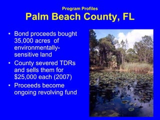Program Profiles Palm Beach County, FL Bond proceeds bought 35,000 acres  of environmentally-sensitive land  County severed TDRs and sells them for $25,000 each (2007)  Proceeds become ongoing revolving fund 