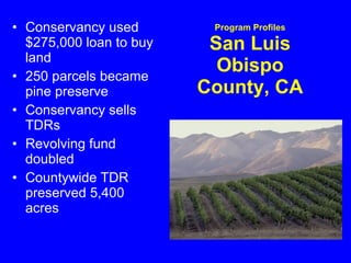 Program Profiles San Luis Obispo County, CA Conservancy used $275,000 loan to buy land 250 parcels became pine preserve  Conservancy sells TDRs  Revolving fund doubled  Countywide TDR preserved 5,400 acres  