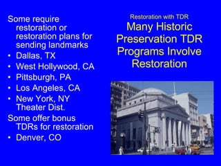 Restoration with TDR Many Historic Preservation TDR Programs Involve Restoration Some require restoration or restoration plans for sending landmarks Dallas, TX West Hollywood, CA Pittsburgh, PA Los Angeles, CA New York, NY Theater Dist. Some offer bonus TDRs for restoration Denver, CO 
