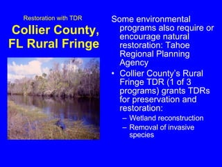 Restoration with TDR   Collier County, FL Rural Fringe  Some environmental programs also require or encourage natural restoration: Tahoe Regional Planning Agency Collier County’s Rural Fringe TDR (1 of 3 programs) grants TDRs for preservation and restoration: Wetland reconstruction Removal of invasive species 