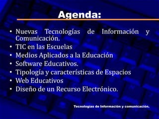 Agenda:
• Nuevas Tecnologías de Información y
Comunicación.
• TIC en las Escuelas
• Medios Aplicados a la Educación
• Software Educativos.
• Tipología y características de Espacios
• Web Educativos
• Diseño de un Recurso Electrónico.
Tecnologías de Información y comunicación.
 