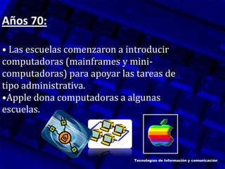 Años 70:
• Las escuelas comenzaron a introducir
computadoras (mainframes y mini-
computadoras) para apoyar las tareas de
tipo administrativa.
•Apple dona computadoras a algunas
escuelas.
Tecnologías de Información y comunicación
 