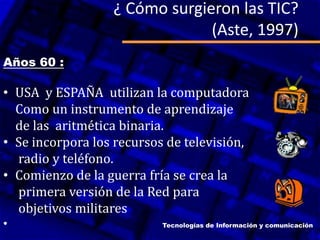 ¿ Cómo surgieron las TIC?
(Aste, 1997)
Años 60 :
• USA y ESPAÑA utilizan la computadora
Como un instrumento de aprendizaje
de las aritmética binaria.
• Se incorpora los recursos de televisión,
radio y teléfono.
• Comienzo de la guerra fría se crea la
primera versión de la Red para
objetivos militares
• Tecnologías de Información y comunicación
 