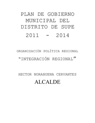 PLAN DE GOBIERNO 
MUNICIPAL DEL 
DISTRITO DE SUPE 
2011 - 2014 
ORGANIZACIÓN POLÍTICA REGIONAL 
“INTEGRACIÓN REGIONAL” 
HECTOR NORABUENA CERVANTES 
ALCALDE 
