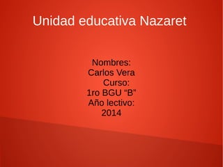 Unidad educativa Nazaret 
Nombres: 
Carlos Vera 
Curso: 
1ro BGU “B” 
Año lectivo: 
2014 
 