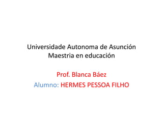 Universidade Autonoma de Asunción
       Maestria en educación

        Prof. Blanca Báez
  Alumno: HERMES PESSOA FILHO
 
