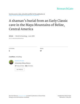 See	discussions,	stats,	and	author	profiles	for	this	publication	at:
https://www.researchgate.net/publication/249007151
A	shaman's	burial	from	an	Early	Classic
cave	in	the	Maya	Mountains	of	Belize,
Central	America
Article		in		World	Archaeology	·	June	2009
DOI:	10.1080/00438240902844236
CITATIONS
6
READS
97
2	authors,	including:
Keith	M.	Prufer
University	of	New	Mexico
37	PUBLICATIONS			350	CITATIONS			
SEE	PROFILE
All	in-text	references	underlined	in	blue	are	linked	to	publications	on	ResearchGate,
letting	you	access	and	read	them	immediately.
Available	from:	Keith	M.	Prufer
Retrieved	on:	12	May	2016
 