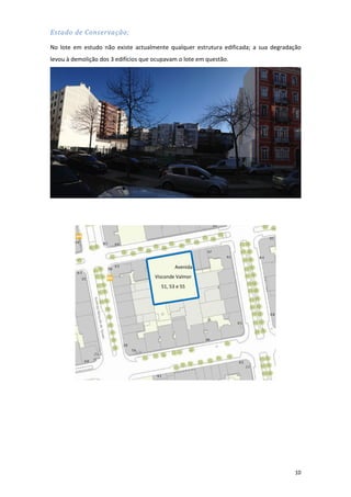 10
Estado de Conservação;
No lote em estudo não existe actualmente qualquer estrutura edificada; a sua degradação
levou à demolição dos 3 edifícios que ocupavam o lote em questão.
Avenida
Visconde Valmor
51, 53 e 55
 