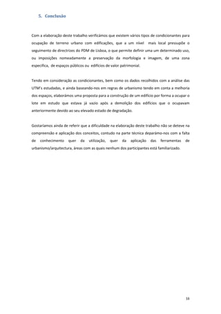 16
5. Conclusão
Com a elaboração deste trabalho verificámos que existem vários tipos de condicionantes para
ocupação de terreno urbano com edificações, que a um nível mais local pressupõe o
seguimento de directrizes do PDM de Lisboa, o que permite definir uma um determinado uso,
ou imposições nomeadamente a preservação da morfologia e imagem, de uma zona
especifica, de espaços públicos ou edifícios de valor patrimonial.
Tendo em consideração as condicionantes, bem como os dados recolhidos com a análise das
UTM’s estudadas, e ainda baseando-nos em regras de urbanismo tendo em conta a melhoria
dos espaços, elaborámos uma proposta para a construção de um edifício por forma a ocupar o
lote em estudo que estava já vazio após a demolição dos edifícios que o ocupavam
anteriormente devido ao seu elevado estado de degradação.
Gostaríamos ainda de referir que a dificuldade na elaboração deste trabalho não se deteve na
compreensão e aplicação dos conceitos, contudo na parte técnica deparámo-nos com a falta
de conhecimento quer da utilização, quer da aplicação das ferramentas de
urbanismo/arquitectura, áreas com as quais nenhum dos participantes está familiarizado.
 