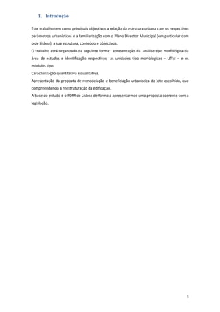 3
1. Introdução
Este trabalho tem como principais objectivos a relação da estrutura urbana com os respectivos
parâmetros urbanísticos e a familiarização com o Plano Director Municipal (em particular com
o de Lisboa), a sua estrutura, conteúdo e objectivos.
O trabalho está organizado da seguinte forma: apresentação da análise tipo morfológica da
área de estudos e identificação respectivas as unidades tipo morfológicas – UTM – e os
módulos tipo.
Caracterização quantitativa e qualitativa.
Apresentação da proposta de remodelação e beneficiação urbanística do lote escolhido, que
compreendendo a reestruturação da edificação.
A base do estudo é o PDM de Lisboa de forma a apresentarmos uma proposta coerente com a
legislação.
 