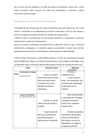 6
De um ponto de vista qualitativo, as UTMs são bastante semelhantes: ambas têm a malha
urbana reticulada, ambas possuem um jardim nas proximidades e remontam a planos
urbanísticos bastante antigos.
Enquadramento no Plano Director Municipal
A totalidade da área do Município de Lisboa é classificada como Solo Urbano (art. 9º). O Solo
Urbano é constituído na sua globalidade por terrenos urbanizados e inclui os solos afectos à
estrutura ecológica municipal necessários ao equilíbrio do espaço urbano.
O PDM de Lisboa é constituído por três documentos diferentes, o regulamento, a planta de
ordenamento e a planta de condicionantes.
Devem ser sempre considerados cumulativamente as diferentes cartas em que a Planta de
ordenamento se desagrega e os respetivos regimes, prevalecendo o regime mais restritivo,
designadamente para efeitos de definição dos condicionamentos à edificabilidade.
O Plano Director Municipal de Lisboa (PDML) delimita, na Carta de Classificação do Espaço
Urbano (PDM1) que integra a sua Planta de Ordenamento, várias Categorias de Espaço, a que
correspondem regras urbanísticas diferenciadas quanto a índices de ocupação do solo e usos:
Artigo Descrição Sumária Objectivos
Urbanísticos
Classificação do Espaço
Urbano
Art. 9º 10º, 37º
O lote é um terreno
(actualmente vazio) inserido
dentro da malha urbana
municipal e numa zona
habitacional colectiva
urbanizável.
Promover o
restabelecimento
a nível funcional e
social - uso habitacional, com
a reconstrução (reabilitação)
do edificado outrora
existente.
Espaços Consolidados
Art. 39º, 40º e 41º, 42º
Incluído num tecido
urbano infra-estruturado e
ocupado.
Traçado urbano do
tipo B que corresponde a
traçados planeados e
organizados em quarteirão.
Deve ser preservado
e valorizadas as morfologias
e tipologias urbanas de
acordo com o respectivo
traçado urbano.
Através de operações
urbanísticas, apropriadas à
natureza e dimensão da
intervenção e ao grau de
dependência em relação à
ocupação envolvente.
 