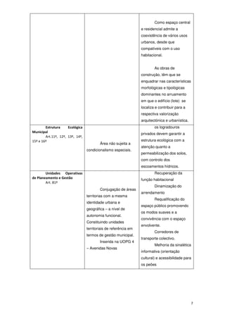 7
Como espaço central
e residencial admite a
coexistência de vários usos
urbanos, desde que
compatíveis com o uso
habitacional.
As obras de
construção, têm que se
enquadrar nas características
morfológicas e tipológicas
dominantes no arruamento
em que o edifício (lote) se
localiza e contribuir para a
respectiva valorização
arquitectónica e urbanística.
Estrutura Ecológica
Municipal
Art.11º, 12º, 13º, 14º,
15º e 16º
Área não sujeita a
condicionalismo especiais.
os logradouros
privados devem garantir a
estrutura ecológica com a
atenção quanto a
permeabilização dos solos,
com controlo dos
escoamentos hídricos.
Unidades Operativas
de Planeamento e Gestão
Art. 81º
Conjugação de áreas
territorias com a mesma
identidade urbana e
geográfica – a nível de
autonomia funcional.
Constituindo unidades
territoriais de referência em
termos de gestão municipal.
Inserida na UOPG 4
– Avenidas Novas
Recuperação da
função habitacional
Dinamização do
arrendamento
Requalificação do
espaço público promovendo
os modos suaves e a
convivência com o espaço
envolvente.
Corredores de
transporte colectivo.
Melhoria da sinalética
informativa (orientação
cultural) e acessibilidade para
os peões
 