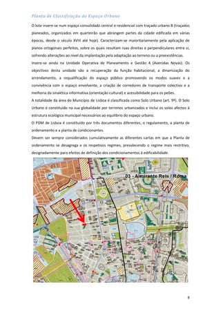 8
Planta de Classificação do Espaço Urbano
O lote insere-se num espaço consolidado central e residencial com traçado urbano B (traçados
planeados, organizados em quarteirão que abrangem partes da cidade edificada em várias
épocas, desde o século XVIII até hoje). Caracterizam-se maioritariamente pela aplicação de
planos ortogonais perfeitos, sobre os quais resultam ruas direitas e perpendiculares entre si,
sofrendo alterações ao nível da implantação pela adaptação ao terreno ou a preexistências.
Insere-se ainda na Unidade Operativa de Planeamento e Gestão 4 (Avenidas Novas). Os
objectivos desta unidade são a recuperação da função habitacional, a dinamização do
arrendamento, a requalificação do espaço público promovendo os modos suaves e a
convivência com o espaço envolvente, a criação de corredores de transporte colectivo e a
melhoria da sinalética informativa (orientação cultural) e acessibilidade para os peões.
A totalidade da área do Município de Lisboa é classificada como Solo Urbano (art. 9º). O Solo
Urbano é constituído na sua globalidade por terrenos urbanizados e inclui os solos afectos à
estrutura ecológica municipal necessários ao equilíbrio do espaço urbano.
O PDM de Lisboa é constituído por três documentos diferentes, o regulamento, a planta de
ordenamento e a planta de condicionantes.
Devem ser sempre considerados cumulativamente as diferentes cartas em que a Planta de
ordenamento se desagrega e os respetivos regimes, prevalecendo o regime mais restritivo,
designadamente para efeitos de definição dos condicionamentos à edificabilidade.
 
