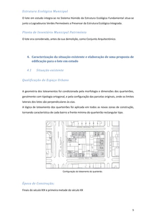 9
Estrutura Ecológica Municipal
O lote em estudo integra-se no Sistema Húmido da Estrutura Ecológica Fundamental situa-se
junto a Logradouros Verdes Permeáveis a Preservar da Estrutura Ecológica Integrada.
Planta de Inventário Municipal Património
O lote era considerado, antes da sua demolição, como Conjunto Arquitectónico.
4. Caracterização da situação existente e elaboração de uma proposta de
edificação para o lote em estudo
4.1 Situação existente
Qualificação do Espaço Urbano
A geometria dos loteamentos foi condicionada pela morfologia e dimensões dos quarteirões,
geralmente com tipologia ortogonal, e pela configuração das parcelas originais, onde os limites
laterais dos lotes são perpendiculares às vias.
A lógica de loteamento dos quarteirões foi aplicada em todos as novas zonas de construção,
tornando característica de cada bairro a frente mínima do quarteirão rectangular tipo.
Configuração do loteamento do quarteirão.
Época de Construção;
Finais do século XIX e primeira metade do século XX
 