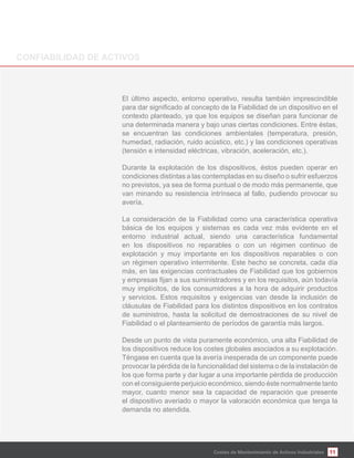 11Costes de Mantenimiento de Activos Industriales
El último aspecto, entorno operativo, resulta también imprescindible
contexto planteado, ya que los equipos se diseñan para funcionar de
una determinada manera y bajo unas ciertas condiciones. Entre éstas,
se encuentran las condiciones ambientales (temperatura, presión,
humedad, radiación, ruido acústico, etc.) y las condiciones operativas
(tensión e intensidad eléctricas, vibración, aceleración, etc.).
Durante la explotación de los dispositivos, éstos pueden operar en
condiciones distintas a las contempladas en su diseño o sufrir esfuerzos
no previstos, ya sea de forma puntual o de modo más permanente, que
van minando su resistencia intrínseca al fallo, pudiendo provocar su
avería.
La consideración de la Fiabilidad como una característica operativa
básica de los equipos y sistemas es cada vez más evidente en el
entorno industrial actual, siendo una característica fundamental
en los dispositivos no reparables o con un régimen continuo de
explotación y muy importante en los dispositivos reparables o con
un régimen operativo intermitente. Este hecho se concreta, cada día
más, en las exigencias contractuales de Fiabilidad que los gobiernos
muy implícitos, de los consumidores a la hora de adquirir productos
y servicios. Estos requisitos y exigencias van desde la inclusión de
cláusulas de Fiabilidad para los distintos dispositivos en los contratos
de suministros, hasta la solicitud de demostraciones de su nivel de
Fiabilidad o el planteamiento de períodos de garantía más largos.
Desde un punto de vista puramente económico, una alta Fiabilidad de
los dispositivos reduce los costes globales asociados a su explotación.
Téngase en cuenta que la avería inesperada de un componente puede
provocar la pérdida de la funcionalidad del sistema o de la instalación de
los que forma parte y dar lugar a una importante pérdida de producción
con el consiguiente perjuicio económico, siendo éste normalmente tanto
mayor, cuanto menor sea la capacidad de reparación que presente
el dispositivo averiado o mayor la valoración económica que tenga la
demanda no atendida.
 