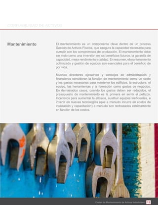 12Costes de Mantenimiento de Activos Industriales
El mantenimiento es un componente clave dentro de un proceso
Gestión de Activos Físicos, que asegura la capacidad necesaria para
cumplir con los compromisos de producción. El mantenimiento debe
capacidad, mejor rendimiento y calidad. En resumen, el mantenimiento
por vida.
Muchos directores ejecutivos y consejos de administración y
equipo, las herramientas y la formación como gastos de negocios.
En demasiados casos, cuando los gastos deben ser reducidos, el
presupuesto de mantenimiento es la primera en sentir el pellizco.
invertir en nuevas tecnologías (que a menudo incurre en costos de
instalación y capacitación) a menudo son rechazadas estrictamente
en función de los costos.
Mantenimiento
 