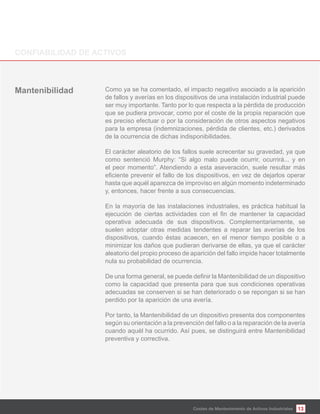 13
Como ya se ha comentado, el impacto negativo asociado a la aparición
de fallos y averías en los dispositivos de una instalación industrial puede
ser muy importante. Tanto por lo que respecta a la pérdida de producción
que se pudiera provocar, como por el coste de la propia reparación que
es preciso efectuar o por la consideración de otros aspectos negativos
para la empresa (indemnizaciones, pérdida de clientes, etc.) derivados
de la ocurrencia de dichas indisponibilidades.
El carácter aleatorio de los fallos suele acrecentar su gravedad, ya que
como sentenció Murphy: “Si algo malo puede ocurrir, ocurrirá... y en
el peor momento”. Atendiendo a esta aseveración, suele resultar más
hasta que aquél aparezca de improviso en algún momento indeterminado
y, entonces, hacer frente a sus consecuencias.
En la mayoría de las instalaciones industriales, es práctica habitual la
operativa adecuada de sus dispositivos. Complementariamente, se
suelen adoptar otras medidas tendentes a reparar las averías de los
dispositivos, cuando éstas acaecen, en el menor tiempo posible o a
minimizar los daños que pudieran derivarse de ellas, ya que el carácter
aleatorio del propio proceso de aparición del fallo impide hacer totalmente
nula su probabilidad de ocurrencia.
como la capacidad que presenta para que sus condiciones operativas
adecuadas se conserven si se han deteriorado o se repongan si se han
perdido por la aparición de una avería.
Por tanto, la Mantenibilidad de un dispositivo presenta dos componentes
según su orientación a la prevención del fallo o a la reparación de la avería
cuando aquél ha ocurrido. Así pues, se distinguirá entre Mantenibilidad
preventiva y correctiva.
Costes de Mantenimiento de Activos Industriales
 