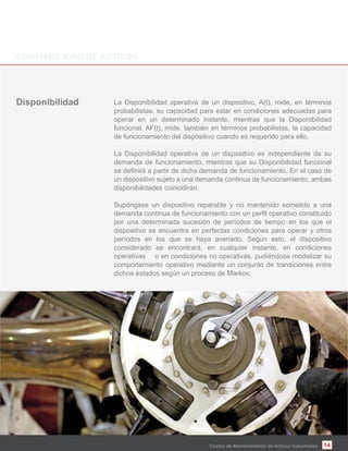 14
La Disponibilidad operativa de un dispositivo, A(t), mide, en términos
probabilistas, su capacidad para estar en condiciones adecuadas para
operar en un determinado instante, mientras que la Disponibilidad
funcional, AF(t), mide, también en términos probabilistas, la capacidad
de funcionamiento del dispositivo cuando es requerido para ello.
La Disponibilidad operativa de un dispositivo es independiente de su
demanda de funcionamiento, mientras que su Disponibilidad funcional
un dispositivo sujeto a una demanda continua de funcionamiento, ambas
disponibilidades coincidirán.
Supóngase un dispositivo reparable y no mantenido sometido a una
por una determinada sucesión de períodos de tiempo en los que el
dispositivo se encuentra en perfectas condiciones para operar y otros
períodos en los que se haya averiado. Según esto, el dispositivo
considerado se encontrará, en cualquier instante, en condiciones
operativas o en condiciones no operativas, pudiéndose modelizar su
comportamiento operativo mediante un conjunto de transiciones entre
dichos estados según un proceso de Markov.
Costes de Mantenimiento de Activos Industriales
 