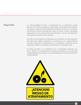 15Costes de Mantenimiento de Activos Industriales
La indisponibilidad forzosa o programada de un dispositivo puede
generar unos efectos negativos, adicionales a la pérdida de generación
de ingresos, sobre la propia instalación industrial y su entorno. Los daños
derivados en dichas circunstancias serán de mayor o menor intensidad
dependiendo de la propia función del dispositivo, de las características
del proceso industrial y de su entorno.
del daño que pudiera ocasionar la ocurrencia de su indisponibilidad
durante el período de explotación (0, t) considerado, supuesto que el
dispositivo estaba en perfectas condiciones en el instante inicial.
El riesgo asociado a la explotación de un dispositivo pretende, por
tanto, valorar las consecuencias negativas derivadas de su potencial
indisponibilidad, ponderadas con la probabilidad de ocurrencia de dicha
indisponibilidad.
¡ATENCION!
RIESGO DE
ATRAPAMIENTO
 