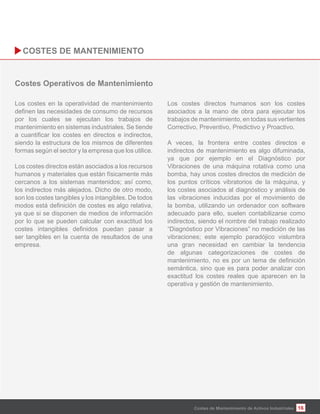 16
Los costes en la operatividad de mantenimiento
por los cuales se ejecutan los trabajos de
mantenimiento en sistemas industriales. Se tiende
siendo la estructura de los mismos de diferentes
formas según el sector y la empresa que los utilice.
Los costes directos están asociados a los recursos
humanos y materiales que están físicamente más
cercanos a los sistemas mantenidos; así como,
los indirectos más alejados. Dicho de otro modo,
son los costes tangibles y los intangibles. De todos
ya que si se disponen de medios de información
por lo que se pueden calcular con exactitud los
ser tangibles en la cuenta de resultados de una
empresa.
Los costes directos humanos son los costes
asociados a la mano de obra para ejecutar los
trabajos de mantenimiento, en todas sus vertientes
Correctivo, Preventivo, Predictivo y Proactivo.
A veces, la frontera entre costes directos e
indirectos de mantenimiento es algo difuminada,
ya que por ejemplo en el Diagnóstico por
Vibraciones de una máquina rotativa como una
bomba, hay unos costes directos de medición de
los puntos críticos vibratorios de la máquina, y
los costes asociados al diagnóstico y análisis de
las vibraciones inducidas por el movimiento de
la bomba, utilizando un ordenador con software
adecuado para ello, suelen contabilizarse como
indirectos, siendo el nombre del trabajo realizado
“Diagnóstico por Vibraciones” no medición de las
vibraciones; este ejemplo paradójico vislumbra
una gran necesidad en cambiar la tendencia
de algunas categorizaciones de costes de
semántica, sino que es para poder analizar con
exactitud los costes reales que aparecen en la
operativa y gestión de mantenimiento.
Costes de Mantenimiento de Activos Industriales
 