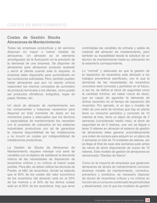18
Todas las empresas productivas y de servicios
disponen en mayor o menor medida de
almacenes. Un almacén es el elemento
la demanda de una empresa. Se disponen de
almacenes para almacenar producto acabado
y servir al cliente cuando este lo requiere, la
empresa debe disponerlo para suministrarlo en
las condiciones solicitadas. Pero, también pueden
haber almacenes que aun no siendo críticos
responden los mismos conceptos de suministro
de producto terminado a los clientes, como puede
papel, libretas, etc.
Un stock de almacén de mantenimiento son
los componentes y máquinas necesarios para
disponer en todo momento de éstos en los
momentos justos y adecuados que los técnicos
y especialistas de mantenimiento los necesitan
con el propósito de colocarlos en los sistemas
industriales productivos con tal de garantizar
la máxima disponibilidad de las instalaciones
y no incurrir en costes por indisponibilidad de
instalaciones productivas.
La Gestión de Stocks de Almacenes de
Mantenimiento requiere manejar una serie de
variables con el objetivo de satisfacer la demanda
interna de las necesidades de disposición de
recambios críticos y no críticos al menor coste
posible. Para ello, se deben utilizar las técnicas de
Pareto, el ABC de recambios, donde se estipula
que el 80% de los costes del valor económico
de los recambios del almacén está en el 20%
de los mismos y el 20% de los dichos costes
está en el 80% de los recambios. Hay que tener
controladas las variables de entrada y salida de
material del almacén de mantenimiento, pero
también su trazabilidad desde la solicitud de un
técnico de mantenimiento hasta su colocación en
la estantería correspondiente.
Lo “normal” y adecuado es que la gestión de
la reposición de recambios este alineado a los
demanda de las necesidades de recambios
concretos será conocida y periódica en el futuro,
la cantidad mínima, sin haber rotura de stock,
que es capaz de aguantar la demanda de
dichos recambio en el tiempo de reposición del
recambio. Por ejemplo, si un tipo y modelo de
retén de una serie de bombas que hay en planta
tiene un consumo periódico y conocido de 10
retenes al mes, tiene un plazo de entrega de 2
semanas (considerado medio mes), el stock de
seguridad es de 5 retenes, una vez se llegué a
tener 5 retenes en almacén el sistema de gestión
de almacenes debe generar automáticamente
una orden de compra para adquirir en un plazo de
2 semanas un lote de 10 unidades de retenes, así
de rotura de stock disponiendo de nuevo de 10
retenes. Este modelo de gestión de almacenes es
denominado “Dientes de Sierra”.
Como en la mayoría de empresas que gestionan
almacenes de stocks de mantenimiento conviven
diversos modelo de mantenimiento, correctivo,
preventivo y predictivo, es necesario disponer
de stocks de recambios críticos y no críticos en
función de un consumo combinado de periodicidad
y aleatoriedad, con lo que los modelos de gestión
Costes de Mantenimiento de Activos Industriales
 