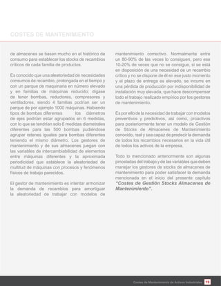 Costes de Mantenimiento de Activos Industriales
de almacenes se basan mucho en el histórico de
consumo para establecer los stocks de recambios
críticos de cada familia de productos.
Es conocido que una aleatoriedad de necesidades
consumos de recambio, prolongada en el tiempo y
con un parque de maquinaria en número elevado
y en familias de máquinas reducido; dígase
de tener bombas, reductores, compresores y
ventiladores, siendo 4 familias podrían ser un
parque de por ejemplo 1000 máquinas. Habiendo
tipos de bombas diferentes los diámetros
de ejes podrían estar agrupados en 6 medidas,
con lo que se tendrían solo 6 medidas diametrales
diferentes para las 500 bombas pudiéndose
agrupar retenes iguales para bombas diferentes
teniendo el mismo diámetro. Los gestores de
mantenimiento y de sus almacenes juegan con
las variables de intercambiabilidad de elementos
entre máquinas diferentes y la aproximada
periodicidad que establece la aleatoriedad de
multitud de máquinas con procesos y fenómenos
físicos de trabajo parecidos.
El gestor de mantenimiento es intentar armonizar
la demanda de recambios para amortiguar
la aleatoriedad de trabajar con modelos de
mantenimiento correctivo. Normalmente entre
un 80-90% de las veces lo consiguen, pero ese
10-20% de veces que no se consigue, si se está
en disposición de una necesidad de un recambio
crítico y no se dispone de él en ese justo momento
y el plazo de entrega es elevado, se incurre en
una pérdida de producción por indisponibilidad de
instalación muy elevada, que hace descompensar
todo el trabajo realizado empírico por los gestores
de mantenimiento.
Es por ello de la necesidad de trabajar con modelos
preventivos y predictivos, así como, proactivos
para posteriormente tener un modelo de Gestión
de Stocks de Almacenes de Mantenimiento
conocido, real y sea capaz de predecir la demanda
de todos los recambios necesarios en la vida útil
de todos los activos de la empresa.
Todo lo mencionado anteriormente son algunas
pinceladas del trabajo y de las variables que deben
manejar los gestores de stocks de almacenes de
mantenimiento para poder satisfacer la demanda
mencionada en el inicio del presente capítulo
“Costes de Gestión Stocks Almacenes de
Mantenimiento”.
19Costes de Mantenimiento de Activos Industriales
 