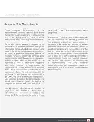 20Costes de Mantenimiento de Activos Industriales
Costes de IT de Mantenimiento
Como cualquier departamento, el de
mantenimiento necesita medios para hacer
direcciones comunicativas con todos los temas
Es por ello, que en necesario disponer de un
información de las actividades de planeamiento
y ejecución de los trabajos de mantenimiento;
así como, la gestión de almacenes, gestión de
recursos humanos, gestión de compras para
ingeniería y toda la información necesaria
que deben manejar la organización de
mantenimiento. Por ello, además de las licencias
de GMAO es necesario los PC’s ubicados en los
lugares estratégicos no solo para la gestión de
la información, sino también para la alimentación
del GMAO por parte de técnicos y especialistas.
Los sistemas paralelos de comunicación vía
e-mail, teleconferencia, gestión de pedidos de
compras, etc también son costes asociados a IT.
Los programas informáticos de análisis y
diagnóstico de alineación, equilibrado y
vibraciones son elementos asociados a los
costes de IT de mantenimiento, tanto el precio
de adquisición como el de mantenimiento de los
programas.
Parte de las comunicaciones e instrumentación
de los elementos de medida y control de
los procesos productivos, están asociados
en coste a la puesta en marcha de dichos
procesos productivos en diferentes plantas e
instalaciones; pero, una vez puesta en marcha
los procesos productivos el mantenimiento
de las redes comunicativas e instrumentación
van a cargo de la partida del departamento de
mantenimiento. Suele ser habitual disponer
de partidas relacionadas con comunicación
e instrumentación, pero para mantener
estos elementos son necesarios programas
informáticos que se consideran costes de IT de
Mantenimiento.
 