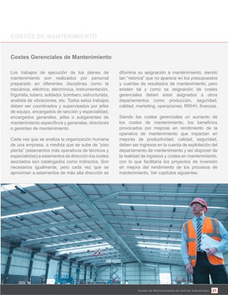 21Costes de Mantenimiento de Activos Industriales
Los trabajos de ejecución de los planes de
mantenimiento son realizados por personal
preparado en diferentes disciplinas como la
mecánica, eléctrica, electrónica, instrumentación,
frigorista, tubero, soldador, bombero, estructurista,
analista de vibraciones, etc. Todos estos trabajos
deben ser coordinados y supervisados por jefes
de equipo, encargados de sección y especialidad,
encargados generales, jefes o subgerentes de
o gerentes de mantenimiento.
Cada vez que se analiza la organización humana
de una empresa, a medida que se sube de “piso
planta” (estamentos más operativos de técnicos y
especialistas) a estamentos de dirección los costes
asociados son catalogados como indirectos. Son
necesarios igualmente, pero cada vez que se
aproximan a estamentos de más alta dirección se
difumina su asignación a mantenimiento, siendo
tan “retórica” que no aparece en los presupuestos
y cuentas de resultados de mantenimiento, pero
existen tal y como se asignación de costes
gerenciales deben estar asignados a otros
departamentos como producción, seguridad,
Siendo los costes gerenciales un aumento de
provocados por mejoras en rendimiento de la
operativa de mantenimiento que impactan en
mejoras de productividad, calidad, seguridad,
deben ser ingresos en la cuenta de explotación del
departamento de mantenimiento y así disponer de
la realidad de ingresos y costes en mantenimiento,
con lo que facilitaría los proyectos de inversión
en mejora del rendimiento de los procesos de
mantenimiento. Ver capítulos siguientes.
 