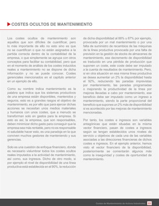 22
Los costes ocultos de mantenimiento son
lo más importante de ello no esto sino es que
partida correcta dentro de la contabilidad de la
empresa, o que simplemente se agrupa con otros
conceptos para facilitar su contabilidad, pero que
en el momento de análisis de los costes inducidos
reales a mantenimiento no se dispone de dicha
información y no se puede conocer. Costes
gerenciales mencionados en el capítulo anterior
en un ejemplo de ello.
Como su nombre indica mantenimiento es la
palabra que indica que los sistemas productivos
de una empresa están disponibles, mantenidos y
seguros, esto es a grandes rasgos el objetivo de
mantenimiento, es por ello que para ejercer dichas
acciones se necesitan unos medios materiales
y humanos con unos costes, que a menudo se
transforman solo en gastos para la empresa. Si
esto es así, la empresa, que son responsables,
deben minimizar dicho gasto para conseguir que la
empresa sea más rentable, pero no es responsable
ni saludable hacer esto, es una paradoja en la que
conviven muchos gestores de manteniendo y sus
gerencias.
es necesario vislumbrar todos los costes ocultos
reales imputados a la actividad de mantenimiento,
así como, sus ingresos. Dicho de otro modo, si
por ejemplo el nivel de disponibilidad de una línea
productiva está establecida en el 90%, la reducción
de dicha disponibilidad al 88% u 87% por ejemplo,
provocada por un mal mantenimiento o por una
falta de suministro de recambios de las máquinas
de la línea productiva provocada por una falta de
previsión en la gestión de stocks de almacenes de
mantenimiento, ese decremento de disponibilidad
es traducido en una pérdida de producción que
suponen un coste, este coste debe ser imputado
a la cuenta de resultados de mantenimiento. Pero,
si en otra situación en esa misma línea productiva
se desea aumentar un 2% la disponibilidad hasta
el 92%, reduciendo las paradas imprevistas
por mantenimiento, las paradas programadas
o mejorando la productividad de la línea por
mejoras llevadas a cabo por mantenimiento, ese
mantenimiento, siendo la parte proporcional del
si es acontecido por las mejoras de mantenimiento
mencionadas.
Por tanto, los costes e ingresos son variables
antagónicas que están situadas en la misma
según se tengan establecidos unos niveles de
servicio u objetivos de cada una de las variables
costes e ingresos. En el ejemplo anterior, hemos
posteriormente se comentarán algunos más
como la inseguridad y costes de oportunidad de
mantenimiento.
Costes de Mantenimiento de Activos Industriales
 